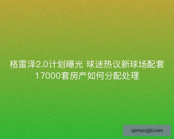 格雷泽2.0计划曝光 球迷热议新球场配套17000套房产如何分配处理 格雷泽2.0计划曝光 球迷热议新球场配套17000套房产如何分配处理