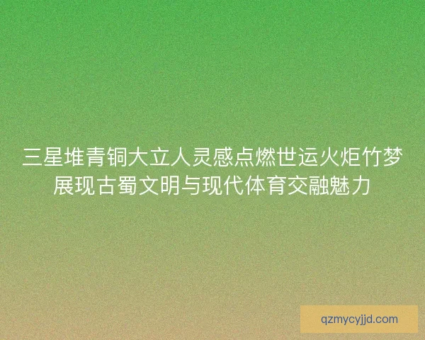 三星堆青铜大立人灵感点燃世运火炬竹梦展现古蜀文明与现代体育交融魅力