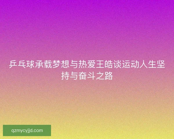 乒乓球承载梦想与热爱王皓谈运动人生坚持与奋斗之路