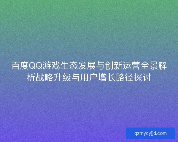 百度QQ游戏生态发展与创新运营全景解析战略升级与用户增长路径探讨