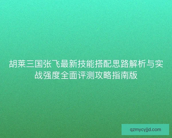胡莱三国张飞最新技能搭配思路解析与实战强度全面评测攻略指南版