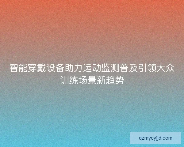 智能穿戴设备助力运动监测普及引领大众训练场景新趋势 智能穿戴设备助力运动监测普及引领大众训练场景新趋势