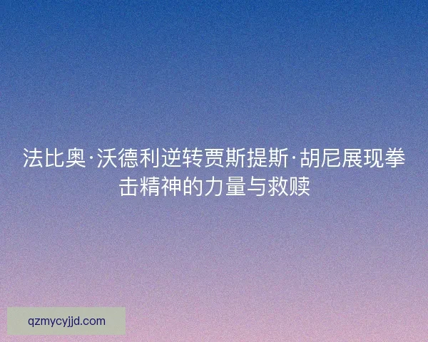 法比奥·沃德利逆转贾斯提斯·胡尼展现拳击精神的力量与救赎