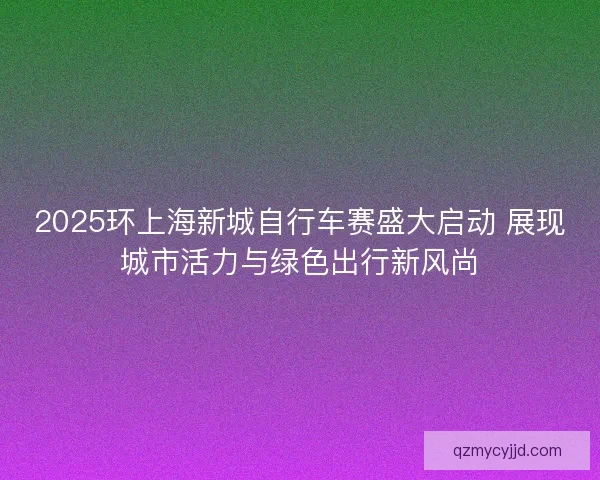 2025环上海新城自行车赛盛大启动 展现城市活力与绿色出行新风尚