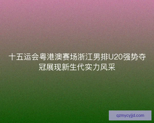 十五运会粤港澳赛场浙江男排U20强势夺冠展现新生代实力风采