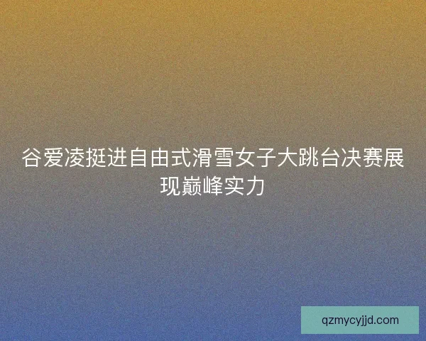 谷爱凌挺进自由式滑雪女子大跳台决赛展现巅峰实力