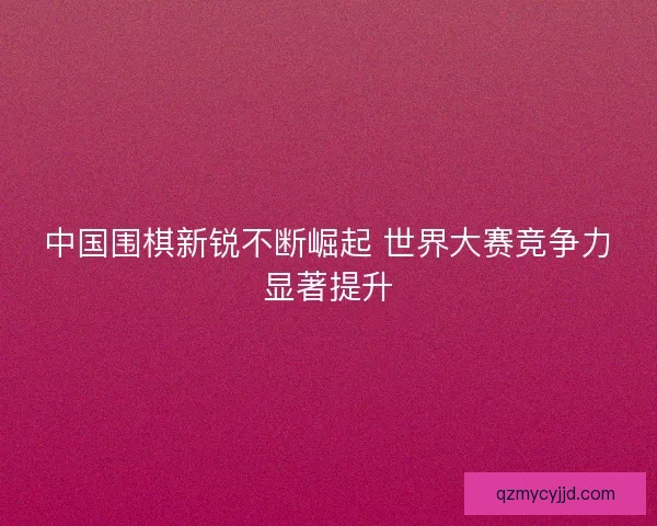 中国围棋新锐不断崛起 世界大赛竞争力显著提升