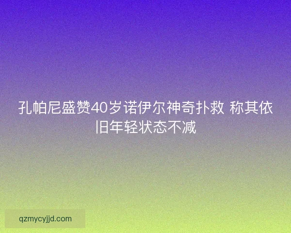 孔帕尼盛赞40岁诺伊尔神奇扑救 称其依旧年轻状态不减