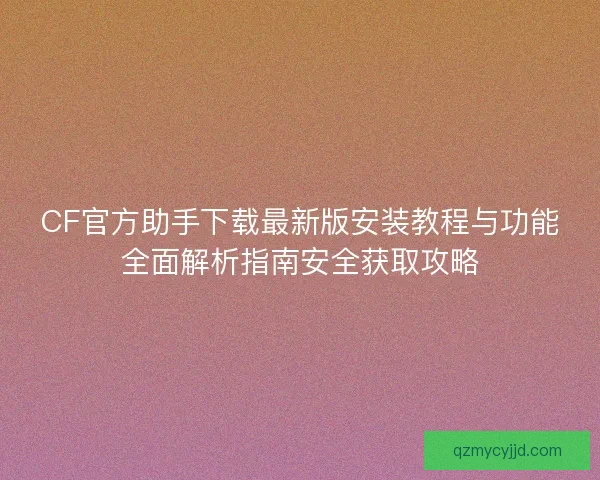 CF官方助手下载最新版安装教程与功能全面解析指南安全获取攻略