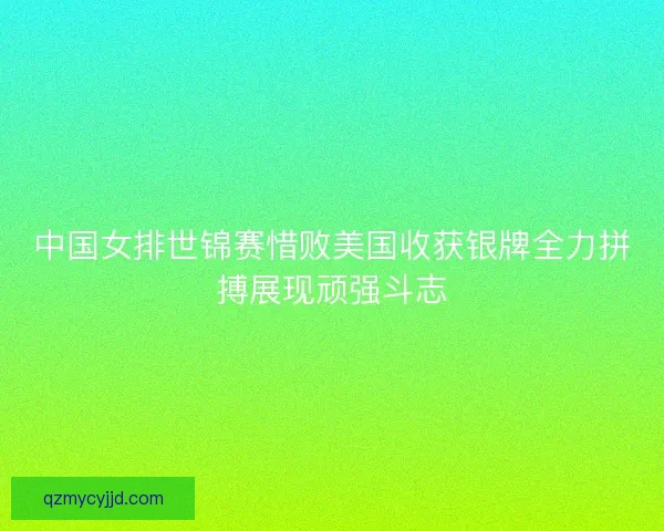 中国女排世锦赛惜败美国收获银牌全力拼搏展现顽强斗志