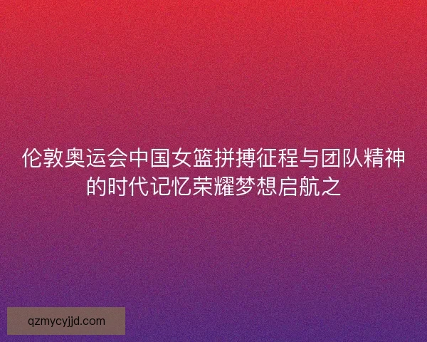 伦敦奥运会中国女篮拼搏征程与团队精神的时代记忆荣耀梦想启航之