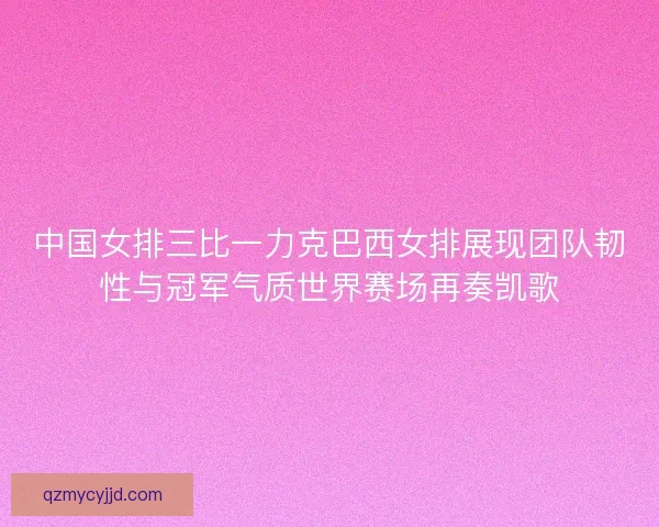 中国女排三比一力克巴西女排展现团队韧性与冠军气质世界赛场再奏凯歌