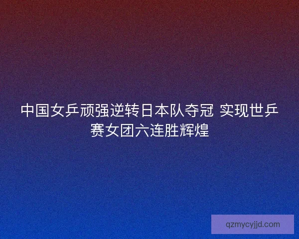 中国女乒顽强逆转日本队夺冠 实现世乒赛女团六连胜辉煌 中国女乒顽强逆转日本队夺冠 实现世乒赛女团六连胜辉煌