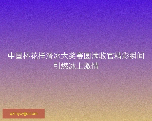 中国杯花样滑冰大奖赛圆满收官精彩瞬间引燃冰上激情 中国杯花样滑冰大奖赛圆满收官精彩瞬间引燃冰上激情